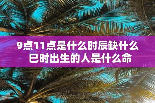 9点11点是什么时辰缺什么  巳时出生的人是什么命