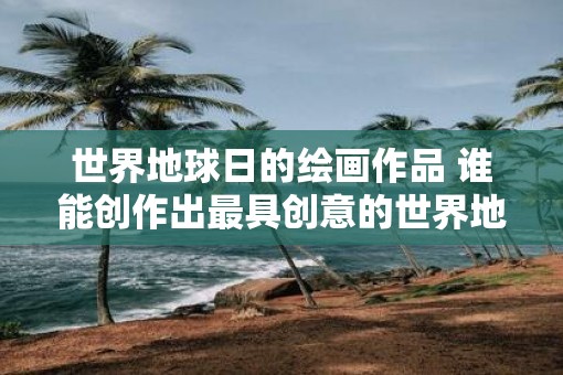 世界地球日的绘画作品 谁能创作出最具创意的世界地球日绘画