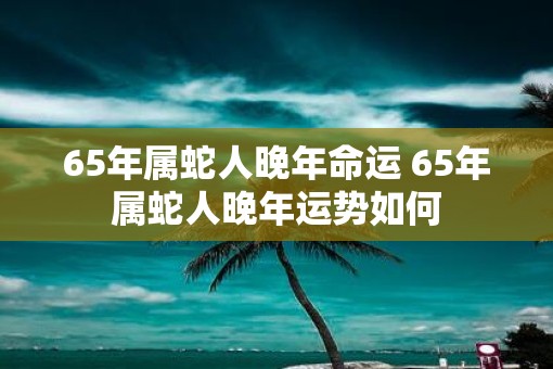 65年属蛇人晚年命运 65年属蛇人晚年运势如何