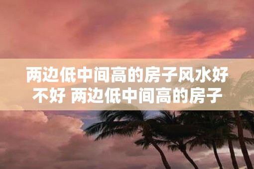 两边低中间高的房子风水好不好 两边低中间高的房子有什么影响