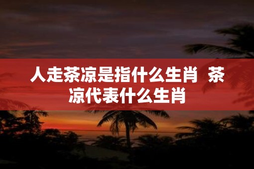 人走茶凉是指什么生肖  茶凉代表什么生肖
