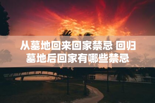 从墓地回来回家禁忌 回归墓地后回家有哪些禁忌