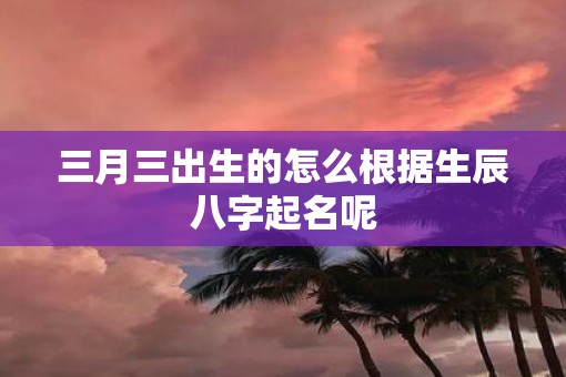 三月三出生的怎么根据生辰八字起名呢
