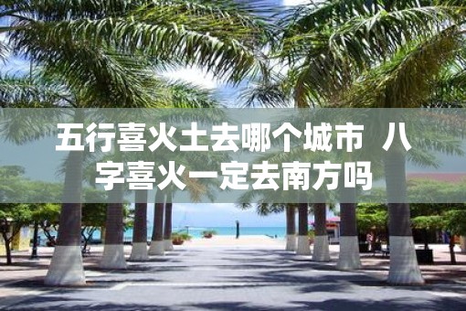 五行喜火土去哪个城市  八字喜火一定去南方吗