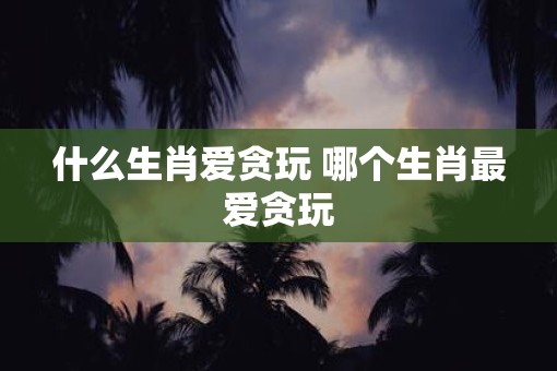 什么生肖爱贪玩 哪个生肖最爱贪玩