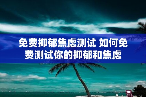 免费抑郁焦虑测试 如何免费测试你的抑郁和焦虑