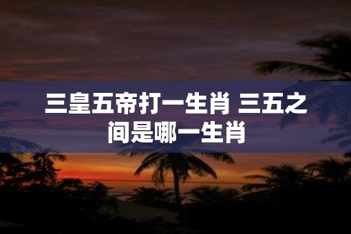 三皇五帝打一生肖 三五之间是哪一生肖