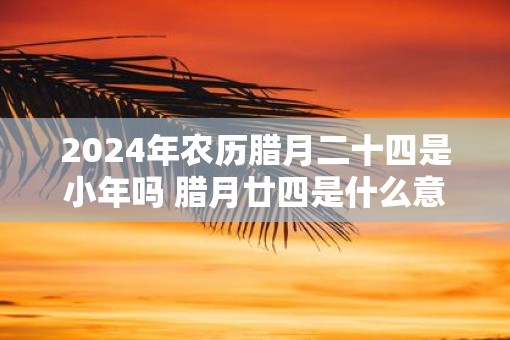 2025年农历腊月二十四是小年吗 腊月廿四是什么意思