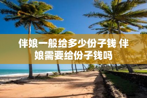 伴娘一般给多少份子钱 伴娘需要给份子钱吗
