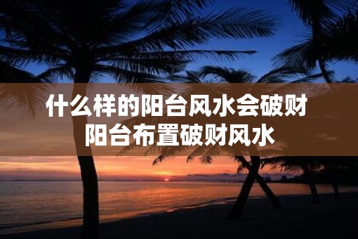 什么样的阳台风水会破财 阳台布置破财风水