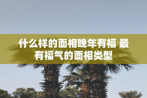 什么样的面相晚年有福 最有福气的面相类型