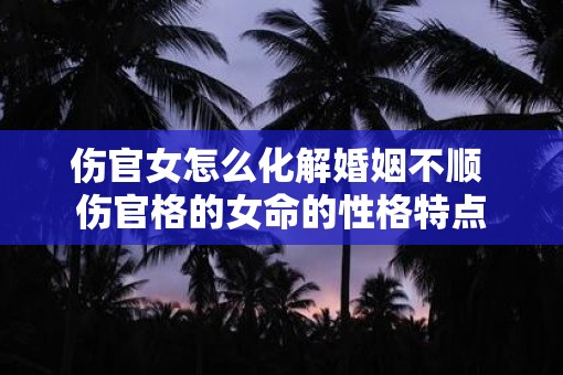 伤官女怎么化解婚姻不顺 伤官格的女命的性格特点 伤官女怎么化解婚姻不顺 伤官格的女命的性格特点