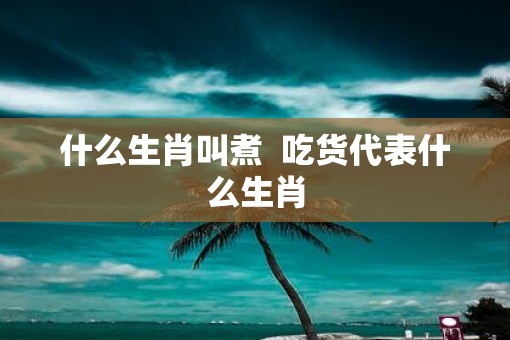 什么生肖叫煮 吃货代表什么生肖 什么生肖叫煮 吃货代表什么生肖