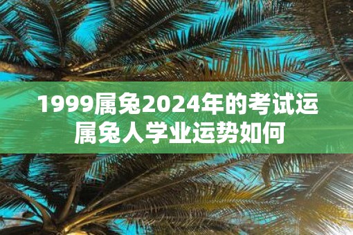 1999属兔2025年的考试运 属兔人学业运势如何