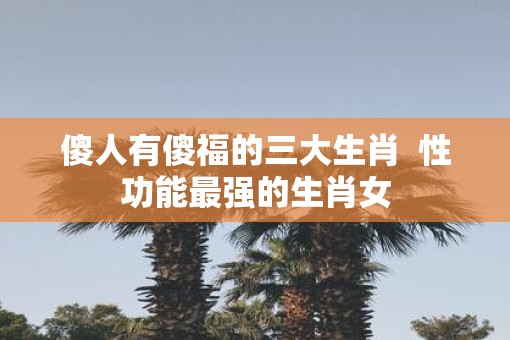 傻人有傻福的三大生肖  性功能最强的生肖女