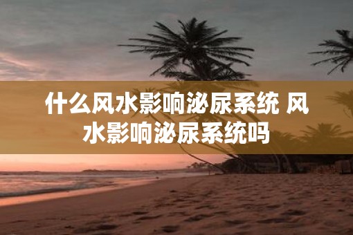 什么风水影响泌尿系统 风水影响泌尿系统吗