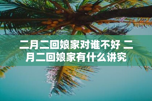 二月二回娘家对谁不好 二月二回娘家有什么讲究