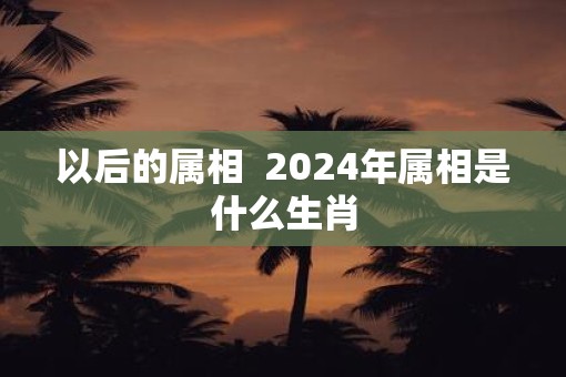 以后的属相  2025年属相是什么生肖