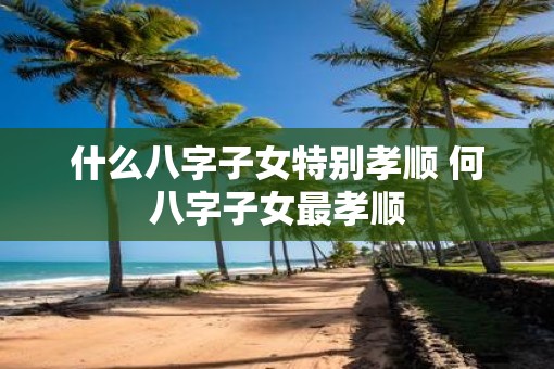 什么八字子女特别孝顺 何八字子女最孝顺