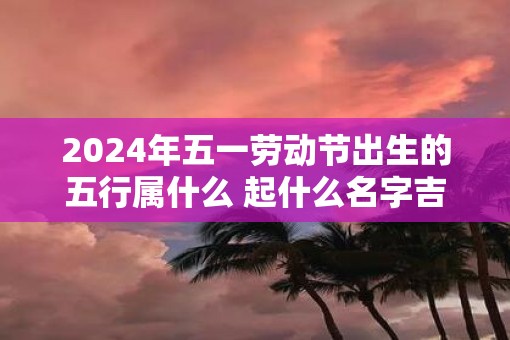 2025年五一劳动节出生的五行属什么 起什么名字吉利