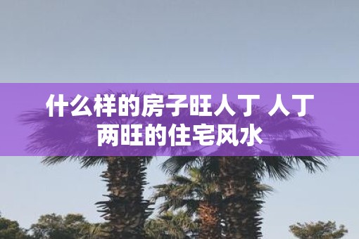 什么样的房子旺人丁 人丁两旺的住宅风水