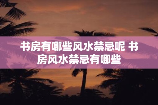 书房有哪些风水禁忌呢 书房风水禁忌有哪些