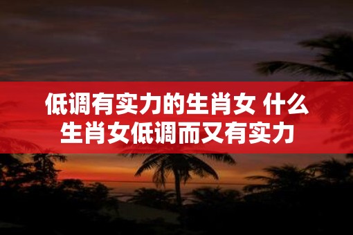 低调有实力的生肖女 什么生肖女低调而又有实力