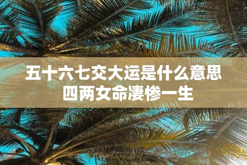 五十六七交大运是什么意思  四两女命凄惨一生