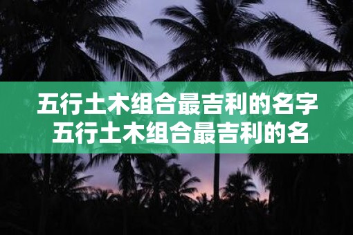 五行土木组合最吉利的名字 五行土木组合最吉利的名字是什么