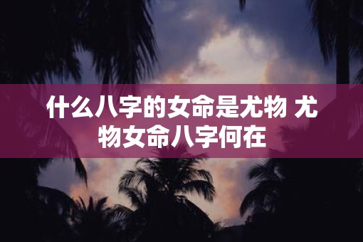 什么八字的女命是尤物 尤物女命八字何在