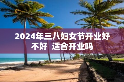 2025年三八妇女节开业好不好  适合开业吗