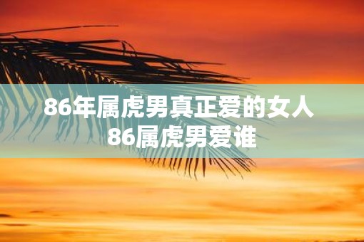 86年属虎男真正爱的女人 86属虎男爱谁