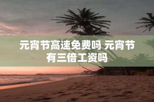 元宵节高速免费吗 元宵节有三倍工资吗