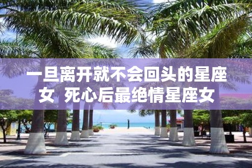 一旦离开就不会回头的星座女  死心后最绝情星座女