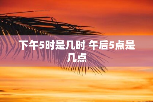 下午5时是几时 午后5点是几点