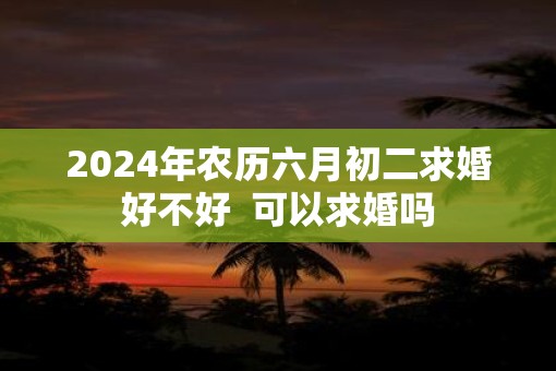 2025年农历六月初二求婚好不好  可以求婚吗