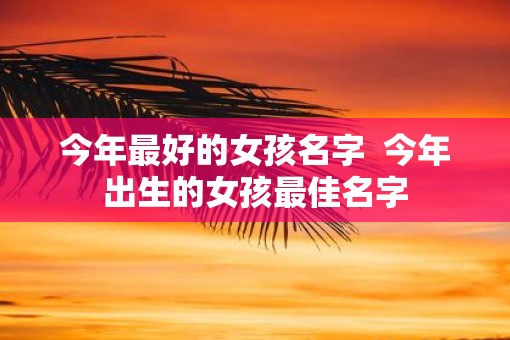今年最好的女孩名字 今年出生的女孩最佳名字 今年最好的女孩名字 今年出生的女孩最佳名字