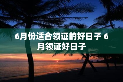 6月份适合领证的好日子 6月领证好日子
