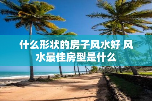 什么形状的房子风水好 风水最佳房型是什么