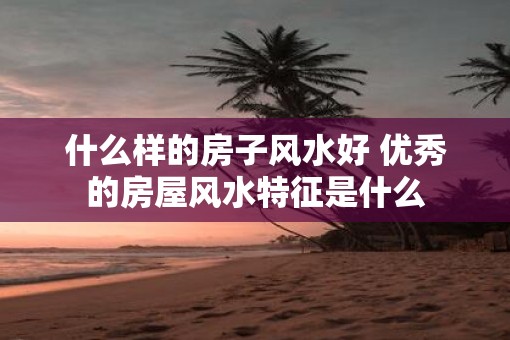 什么样的房子风水好 优秀的房屋风水特征是什么