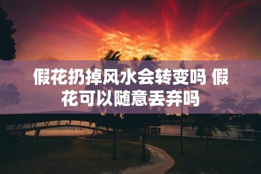 假花扔掉风水会转变吗 假花可以随意丢弃吗