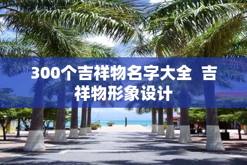 300个吉祥物名字大全  吉祥物形象设计