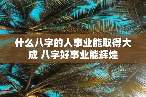 什么八字的人事业能取得大成 八字好事业能辉煌