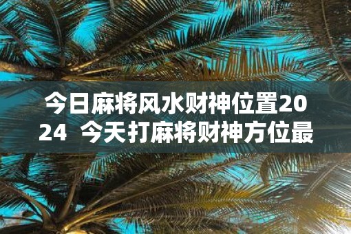 今日麻将风水财神位置2025  今天打麻将财神方位最旺2025