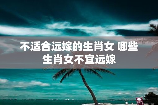 不适合远嫁的生肖女 哪些生肖女不宜远嫁