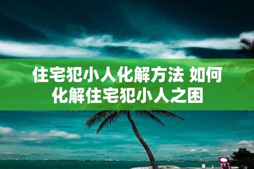 住宅犯小人化解方法 如何化解住宅犯小人之困