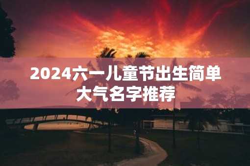 2025六一儿童节出生简单大气名字推荐