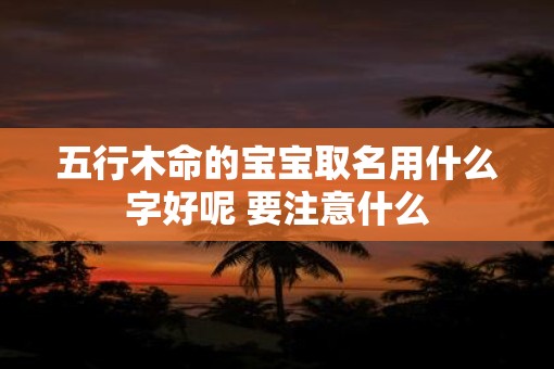 五行木命的宝宝取名用什么字好呢 要注意什么