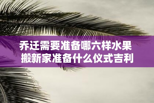 乔迁需要准备哪六样水果 搬新家准备什么仪式吉利 乔迁需要准备哪六样水果 搬新家准备什么仪式吉利