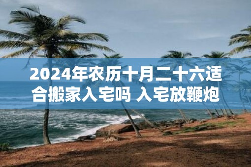 2025年农历十月二十六适合搬家入宅吗 入宅放鞭炮讲究